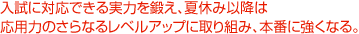 入試に対応できる実力を鍛え、夏休み以降は応用力のさらなるレベルアップに取り組み、本番に強くなる。