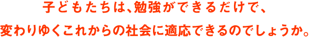 子どもたちは勉強ができるだけで、変わりゆくこれからの社会に適応できるのでしょうか。