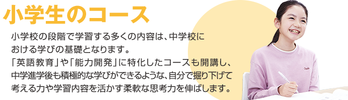 小学生のコース 小学校の段階で学習する多くの内容は、中学校における学びの基礎となります。「英語教育」や「能力開発」に特化したコースも開講し、中学進学後も積極的な学びが出来るような、自分で掘り下げて考える力や学習内容を活かす柔軟な思考力を伸ばします。