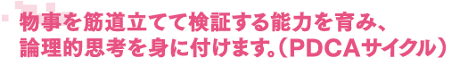 物事を筋道立てて検証する能力を育み、論理的思考を身につけます。(PDCAサイクル)