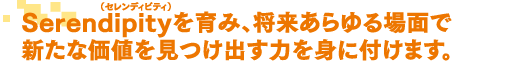 Serendipityを育み、将来あらゆる場面で新たな価値を見つけ出す力を身につけます。