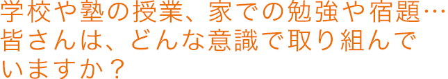 学校や塾の授業、家での勉強や宿題…皆さんは、どんな意識で取り組んでいますか?!