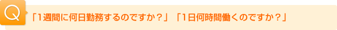 Ｑ.「１週間に何日勤務するのですか？」「１日何時間働くのですか？」