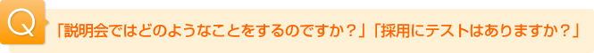 Ｑ.「説明会ではどのようなことをするのですか？」「採用にテストはありますか？」