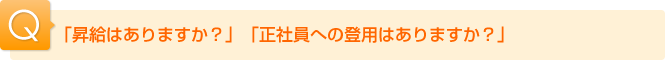 Ｑ.「昇給はありますか？」「正社員への登用はありますか？」