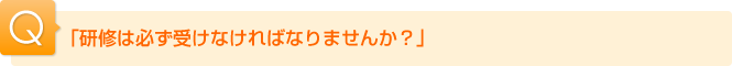 Ｑ.「研修は必ず受けなければなりませんか？」