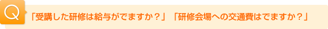 Ｑ.「受講した研修は給与がでますか？」「研修会場への交通費はでますか？」