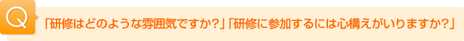 Ｑ.「研修はどのような雰囲気ですか？」「研修に参加するには心構えがいりますか？」