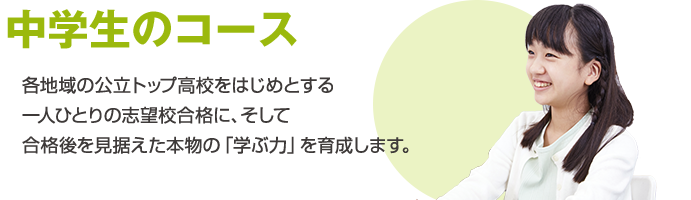中学生のコース 各地域の公立トップ高校をはじめとする一人ひとりの志望校合格に、そして合格後を見据えた本物の「学ぶ力」を育成します。